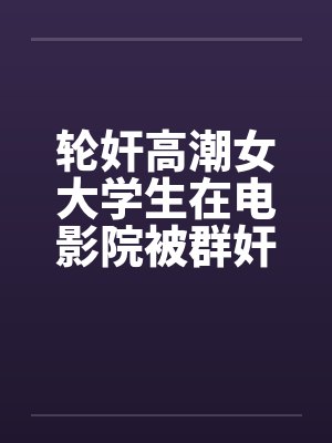 轮奸高潮女大学生在电影院被群奸(续集)2by佚名