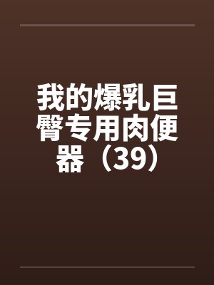 我的爆乳巨臀专用肉便器（39）by佚名笔趣阁无弹窗