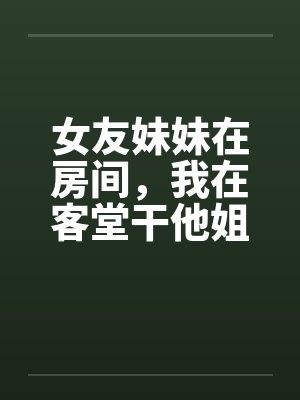 女友妹妹在房间，我在客堂干他姐by佚名笔趣阁无弹窗