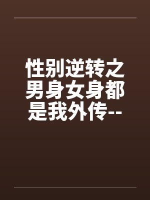 性别逆转之男身女身都是我外传---打工记的混乱日笔趣阁无弹窗