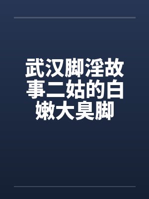 武汉脚淫故事二姑的白嫩大臭脚by佚名
