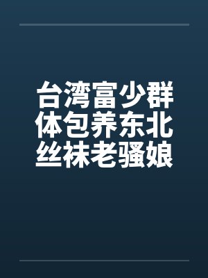 台湾富少群体包养东北丝袜老骚娘们