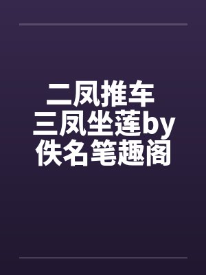 二凤推车 三凤坐莲by佚名笔趣阁无弹窗
