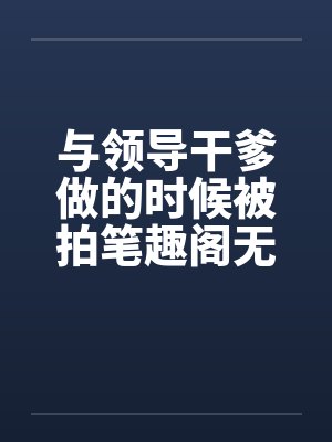 与领导干爹做的时候被拍笔趣阁无弹窗