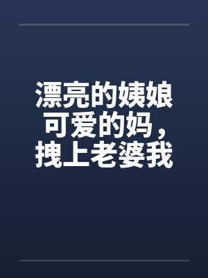 漂亮的姨娘可爱的妈，拽上老婆我肏仨by佚名笔趣阁无弹窗