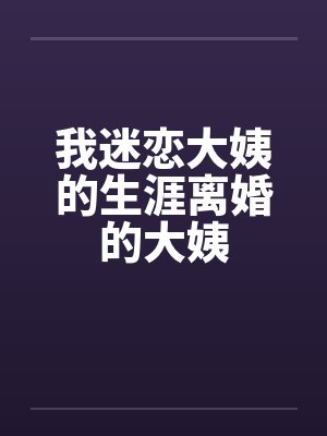 我迷恋大姨的生涯离婚的大姨笔趣阁无弹窗