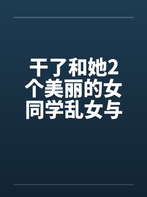 干了和她2个美丽的女同学乱女与父亲淫荡和她的两个同学