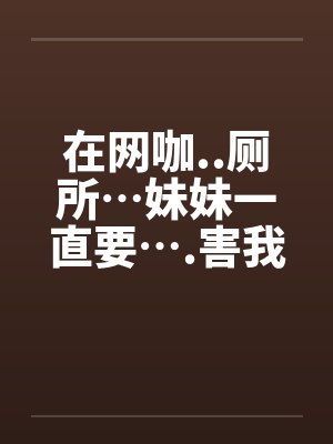 在网咖..厕所…妹妹一直要….害我…by佚名