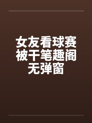 女友看球赛被干笔趣阁无弹窗